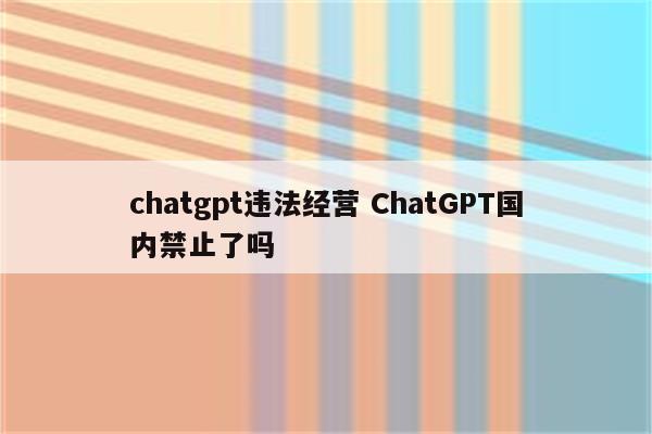 chatgpt违法经营 ChatGPT国内禁止了吗