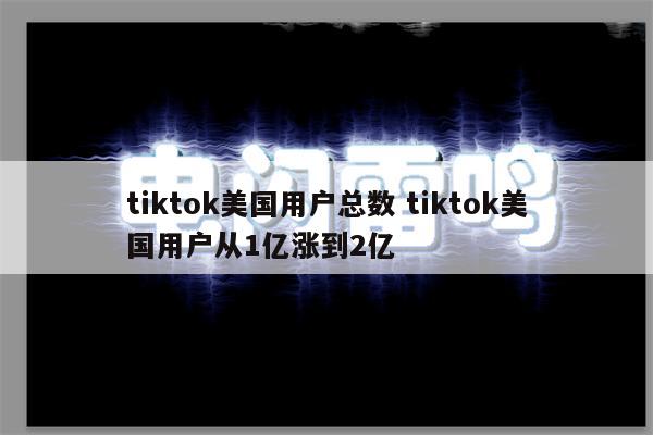 tiktok美国用户总数 tiktok美国用户从1亿涨到2亿