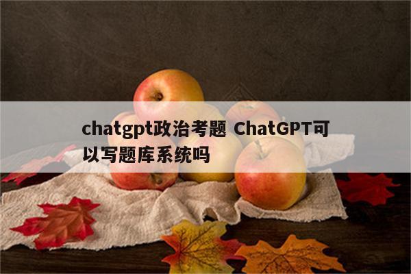 chatgpt政治考题 ChatGPT可以写题库系统吗