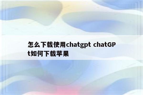 怎么下载使用chatgpt chatGPt如何下载苹果