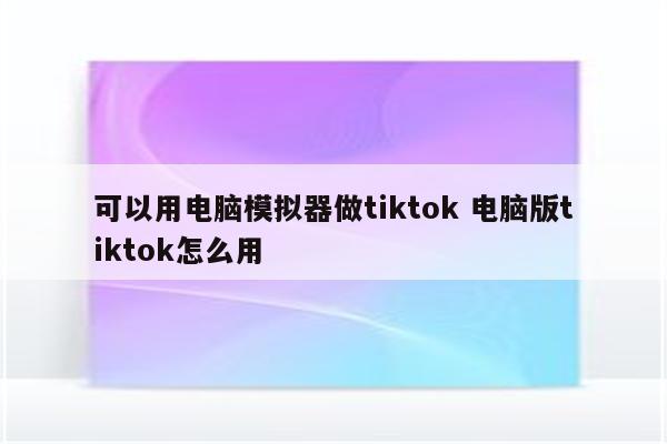 可以用电脑模拟器做tiktok 电脑版tiktok怎么用