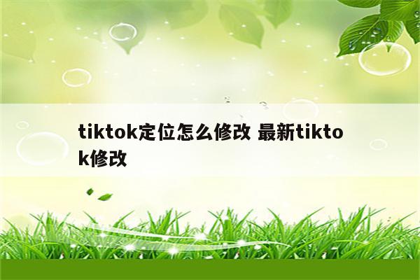 tiktok定位怎么修改 最新tiktok修改