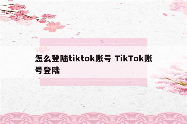 怎么登陆tiktok账号 TikTok账号登陆