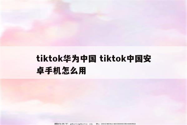 tiktok华为中国 tiktok中国安卓手机怎么用