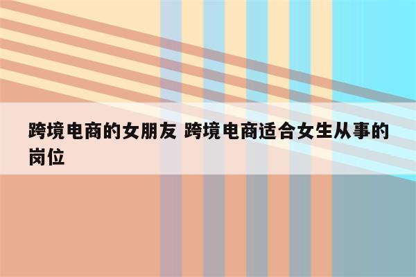 跨境电商的女朋友 跨境电商适合女生从事的岗位