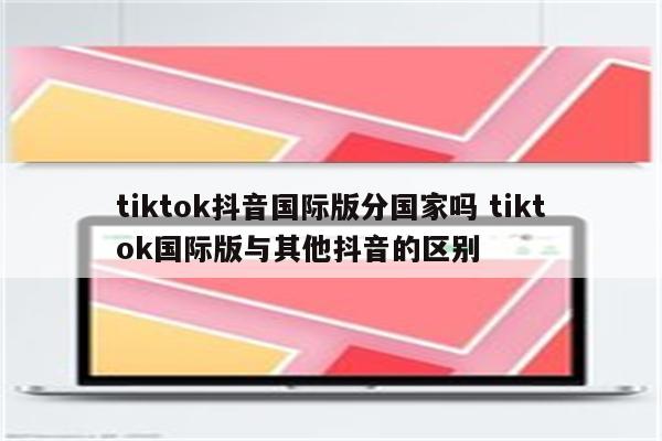 tiktok抖音国际版分国家吗 tiktok国际版与其他抖音的区别