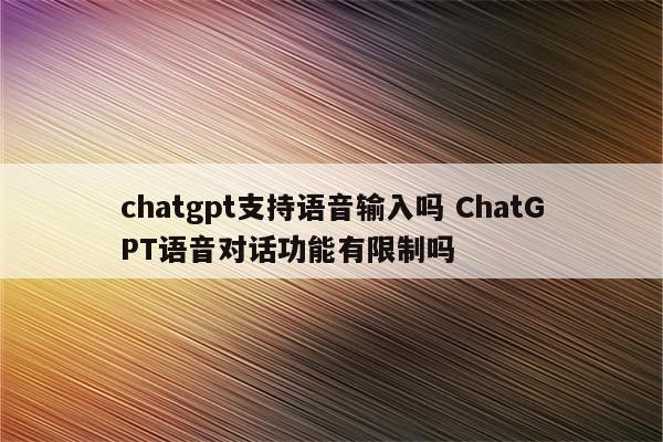 chatgpt支持语音输入吗 ChatGPT语音对话功能有限制吗