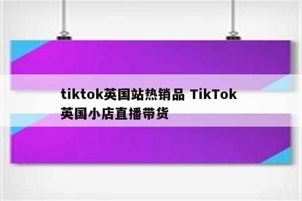 tiktok英国站热销品 TikTok 英国小店直播带货