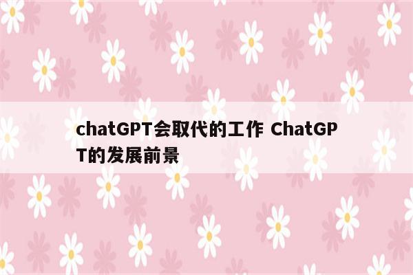 chatGPT会取代的工作 ChatGPT的发展前景