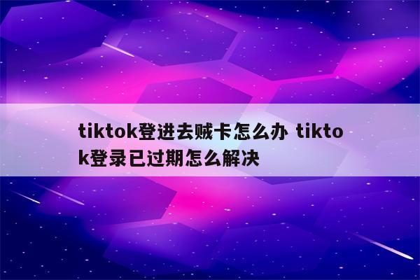 tiktok登进去贼卡怎么办 tiktok登录已过期怎么解决