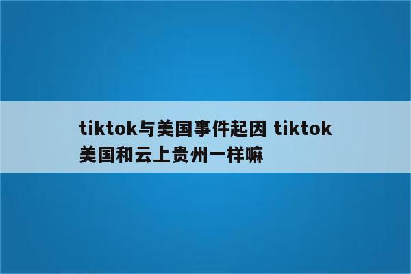 tiktok与美国事件起因 tiktok美国和云上贵州一样嘛
