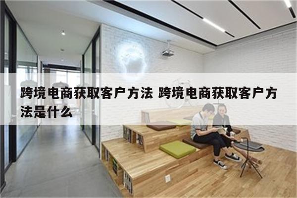 跨境电商获取客户方法 跨境电商获取客户方法是什么