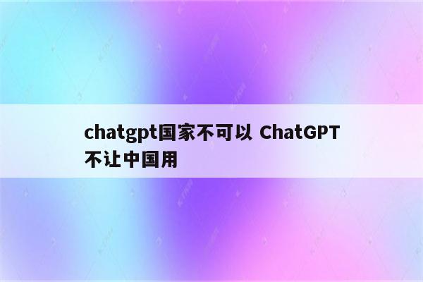 chatgpt国家不可以 ChatGPT不让中国用