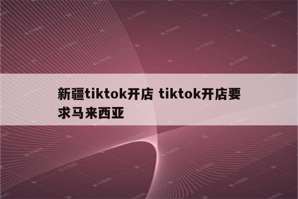 新疆tiktok开店 tiktok开店要求马来西亚