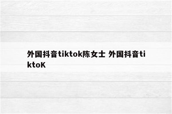 外国抖音tiktok陈女士 外国抖音tiktoK