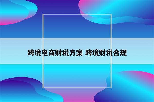 跨境电商财税方案 跨境财税合规
