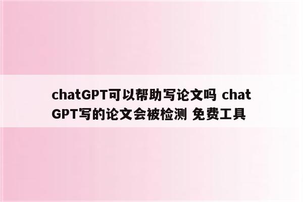 chatGPT可以帮助写论文吗 chatGPT写的论文会被检测 免费工具
