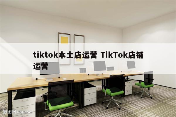 tiktok本土店运营 TikTok店铺运营
