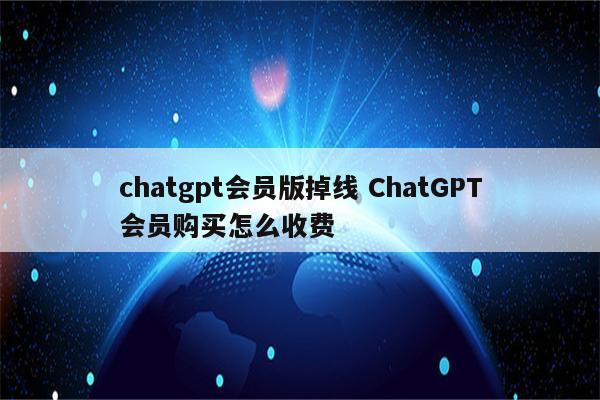 chatgpt会员版掉线 ChatGPT会员购买怎么收费