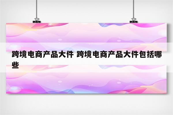 跨境电商产品大件 跨境电商产品大件包括哪些