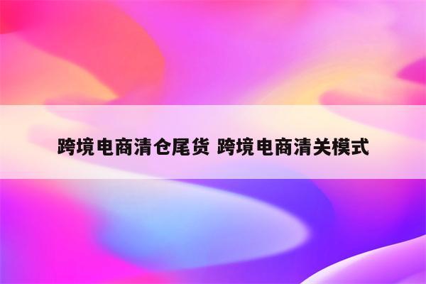 跨境电商清仓尾货 跨境电商清关模式