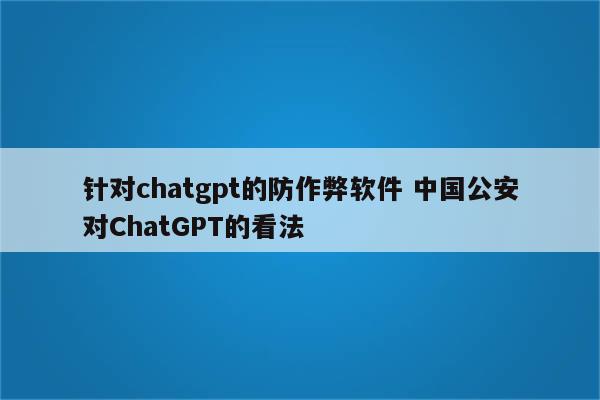 针对chatgpt的防作弊软件 中国公安对ChatGPT的看法