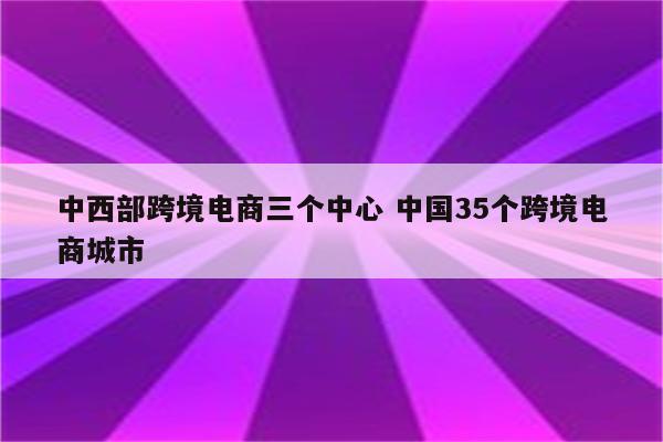 中西部跨境电商三个中心 中国35个跨境电商城市