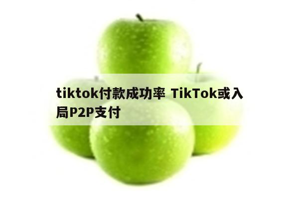 tiktok付款成功率 TikTok或入局P2P支付