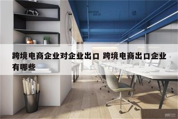 跨境电商企业对企业出口 跨境电商出口企业有哪些