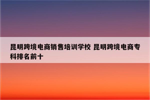 昆明跨境电商销售培训学校 昆明跨境电商专科排名前十