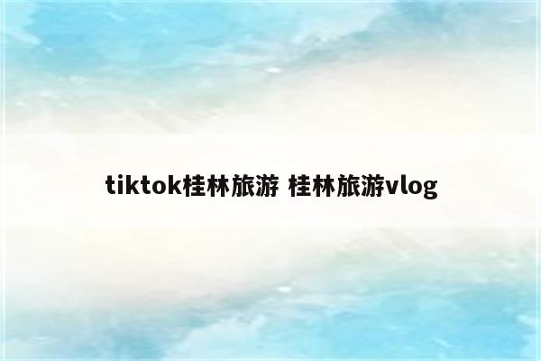 tiktok桂林旅游 桂林旅游vlog