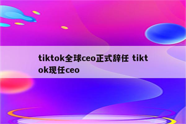 tiktok全球ceo正式辞任 tiktok现任ceo