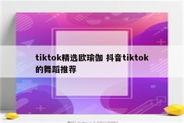 tiktok精选欧瑜伽 抖音tiktok的舞蹈推荐