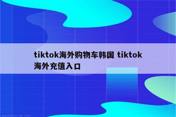 tiktok海外购物车韩国 tiktok海外充值入口