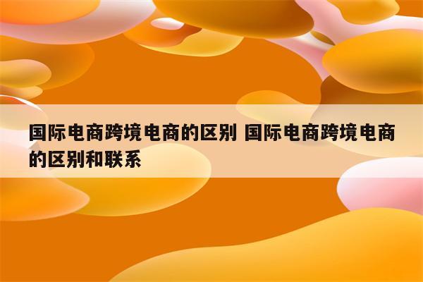 国际电商跨境电商的区别 国际电商跨境电商的区别和联系