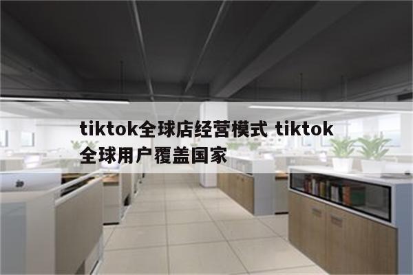 tiktok全球店经营模式 tiktok全球用户覆盖国家
