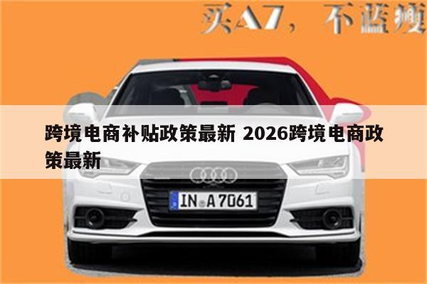 跨境电商补贴政策最新 2026跨境电商政策最新