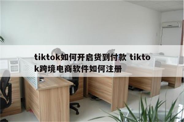tiktok如何开启货到付款 tiktok跨境电商软件如何注册