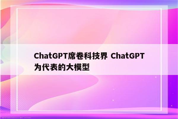 ChatGPT席卷科技界 ChatGPT为代表的大模型