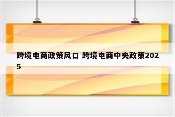 跨境电商政策风口 跨境电商中央政策2025