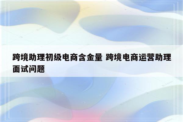 跨境助理初级电商含金量 跨境电商运营助理面试问题