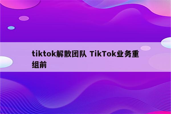 tiktok解散团队 TikTok业务重组前