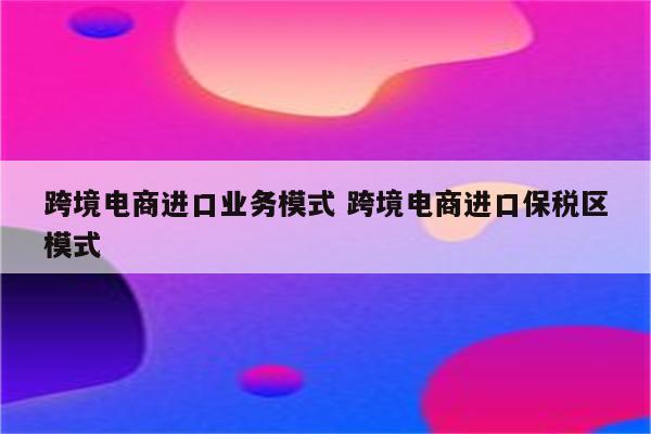 跨境电商进口业务模式 跨境电商进口保税区模式
