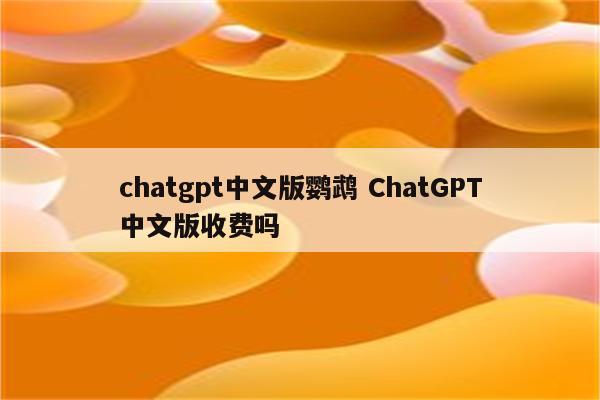 chatgpt中文版鹦鹉 ChatGPT中文版收费吗