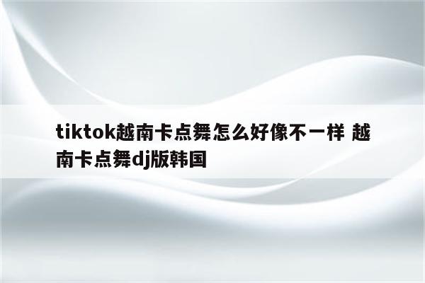 tiktok越南卡点舞怎么好像不一样 越南卡点舞dj版韩国