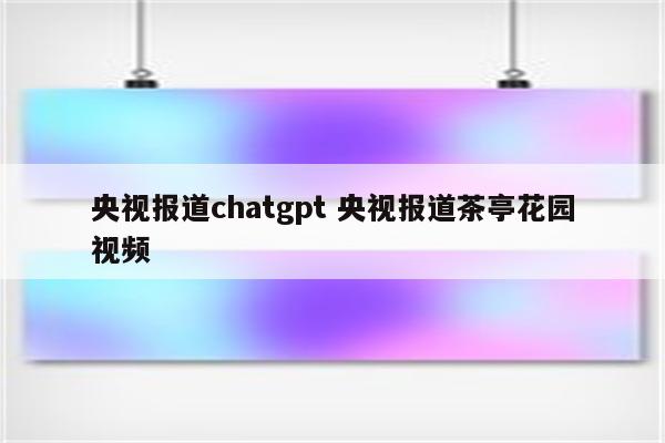 央视报道chatgpt 央视报道茶亭花园视频