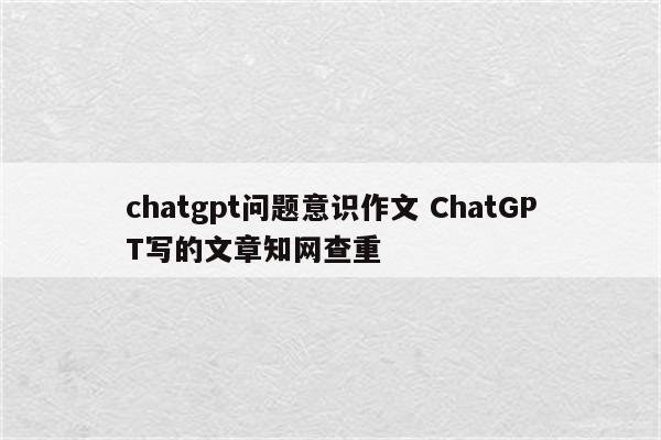 chatgpt问题意识作文 ChatGPT写的文章知网查重