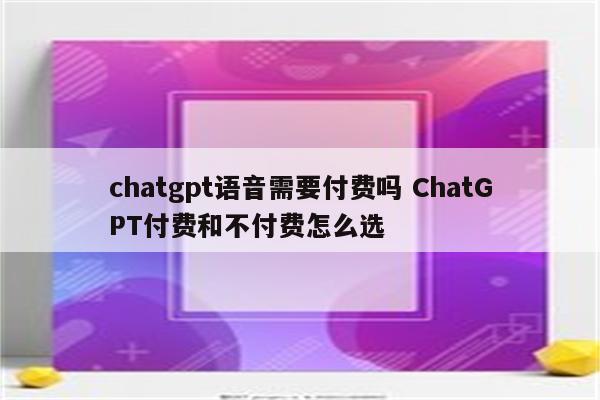 chatgpt语音需要付费吗 ChatGPT付费和不付费怎么选