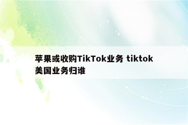 苹果或收购TikTok业务 tiktok美国业务归谁