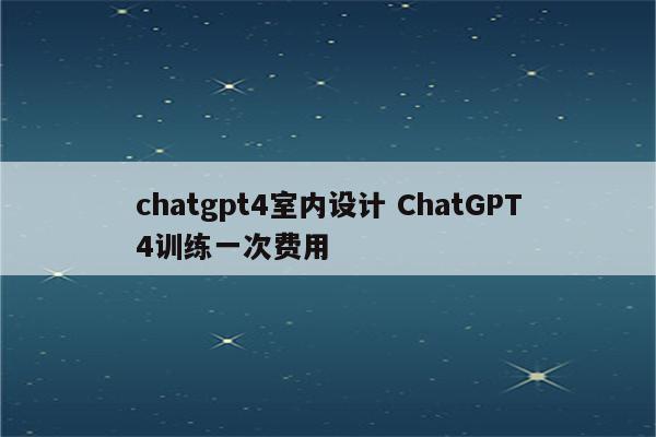 chatgpt4室内设计 ChatGPT4训练一次费用